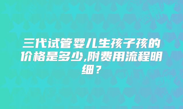 三代试管婴儿生孩子孩的价格是多少,附费用流程明细？