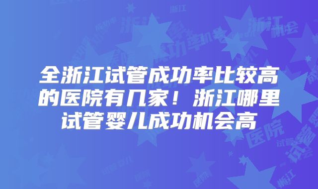 全浙江试管成功率比较高的医院有几家！浙江哪里试管婴儿成功机会高