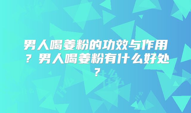 男人喝姜粉的功效与作用？男人喝姜粉有什么好处？