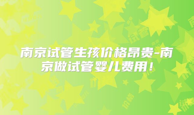 南京试管生孩价格昂贵-南京做试管婴儿费用！