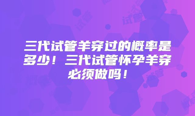 三代试管羊穿过的概率是多少！三代试管怀孕羊穿必须做吗！