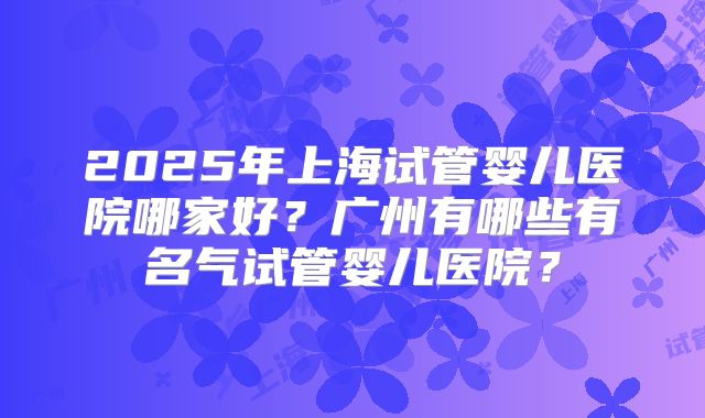 2025年上海试管婴儿医院哪家好？广州有哪些有名气试管婴儿医院？