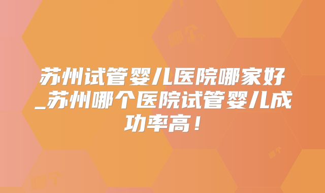 苏州试管婴儿医院哪家好_苏州哪个医院试管婴儿成功率高！