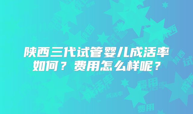 陕西三代试管婴儿成活率如何？费用怎么样呢？
