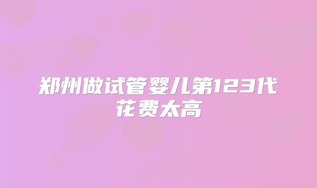 郑州做试管婴儿第123代花费太高