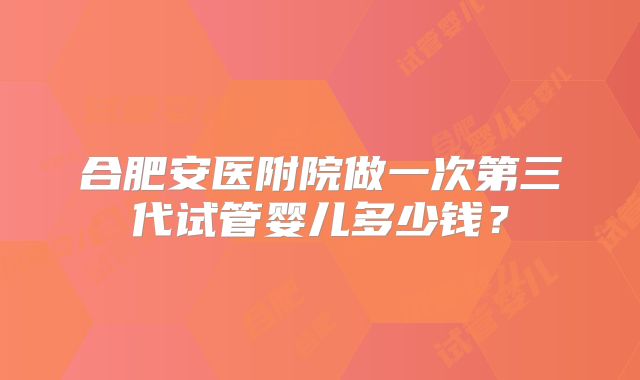 合肥安医附院做一次第三代试管婴儿多少钱？