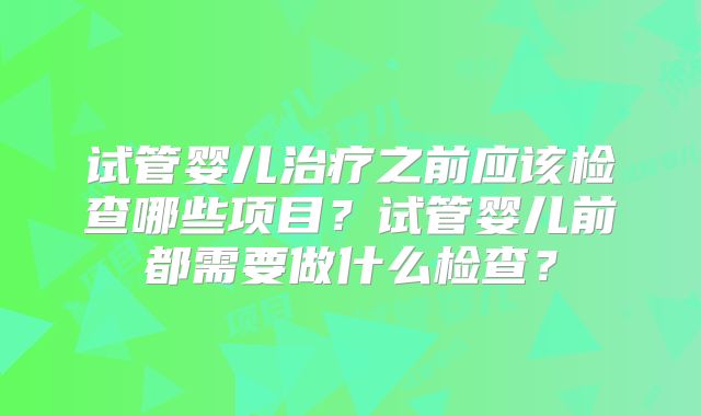 试管婴儿治疗之前应该检查哪些项目?试管婴儿前都需要做什么检查?