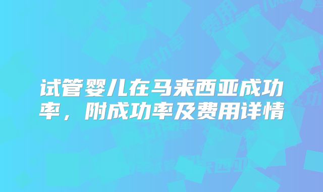 试管婴儿在马来西亚成功率，附成功率及费用详情