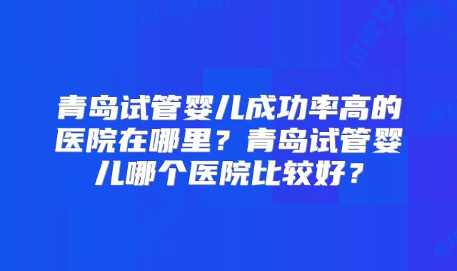 青岛试管婴儿成功率高的医院在哪里？青岛试管婴儿哪个医院比较好？