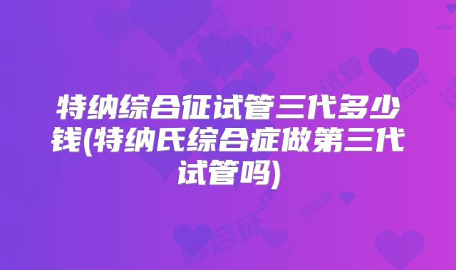 特纳综合征试管三代多少钱(特纳氏综合症做第三代试管吗)