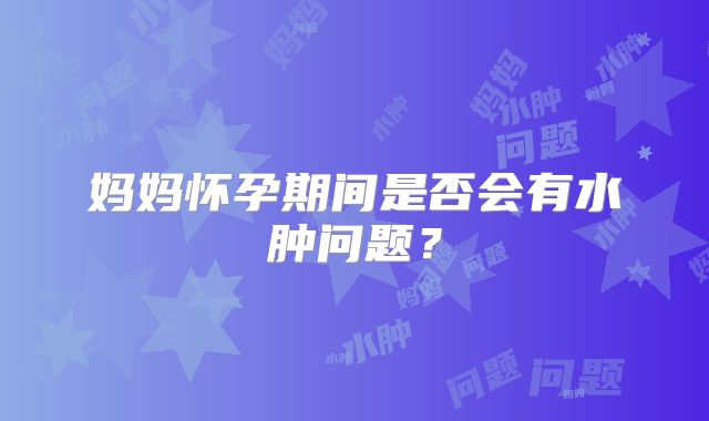 妈妈怀孕期间是否会有水肿问题？