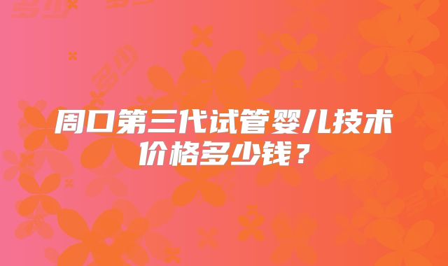 周口第三代试管婴儿技术价格多少钱？