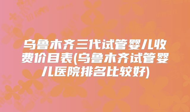 乌鲁木齐三代试管婴儿收费价目表(乌鲁木齐试管婴儿医院排名比较好)