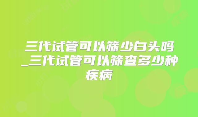 三代试管可以筛少白头吗_三代试管可以筛查多少种疾病