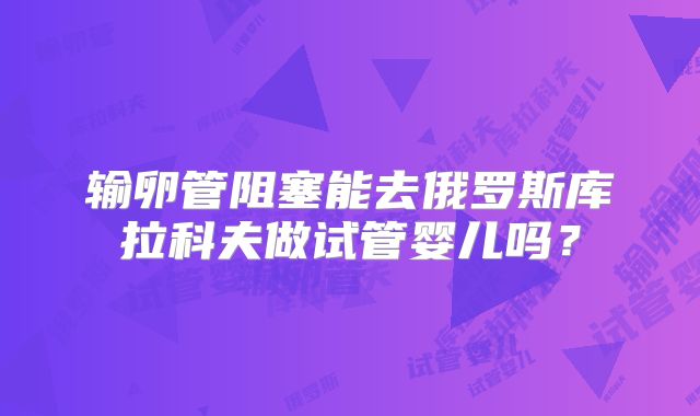 输卵管阻塞能去俄罗斯库拉科夫做试管婴儿吗?