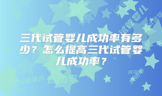 三代试管婴儿成功率有多少?怎么提高三代试管婴儿成功率?