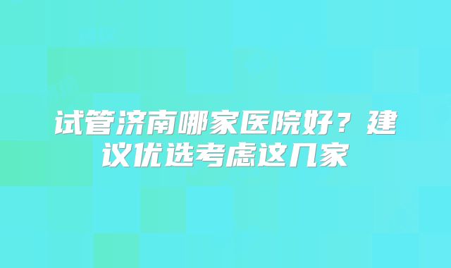 试管济南哪家医院好?建议优选考虑这几家