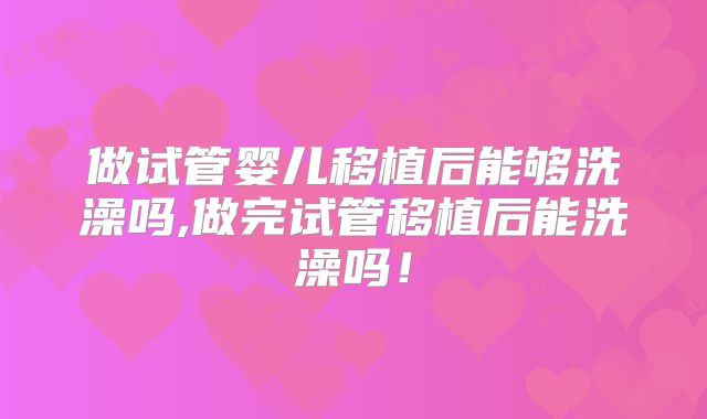 做试管婴儿移植后能够洗澡吗,做完试管移植后能洗澡吗！