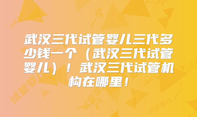 武汉三代试管婴儿三代多少钱一个（武汉三代试管婴儿）！武汉三代试管机构在哪里！