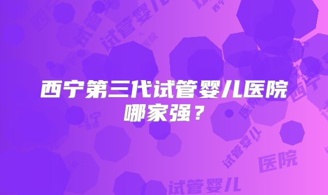 西宁第三代试管婴儿医院哪家强？