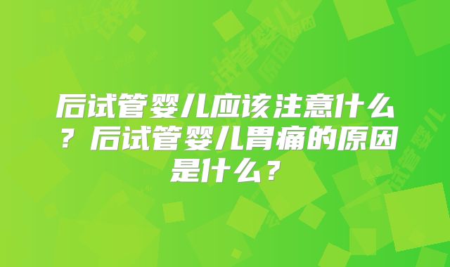 后试管婴儿应该注意什么？后试管婴儿胃痛的原因是什么？