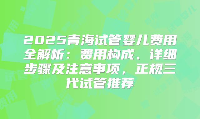 2025青海试管婴儿费用全解析：费用构成、详细步骤及注意事项，正规三代试管推荐