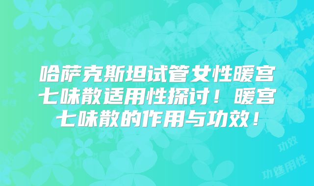 哈萨克斯坦试管女性暖宫七味散适用性探讨！暖宫七味散的作用与功效！