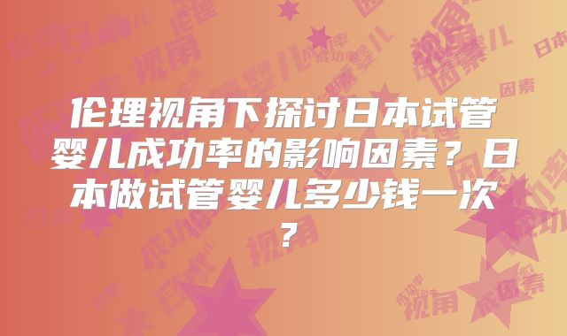 伦理视角下探讨日本试管婴儿成功率的影响因素？日本做试管婴儿多少钱一次？
