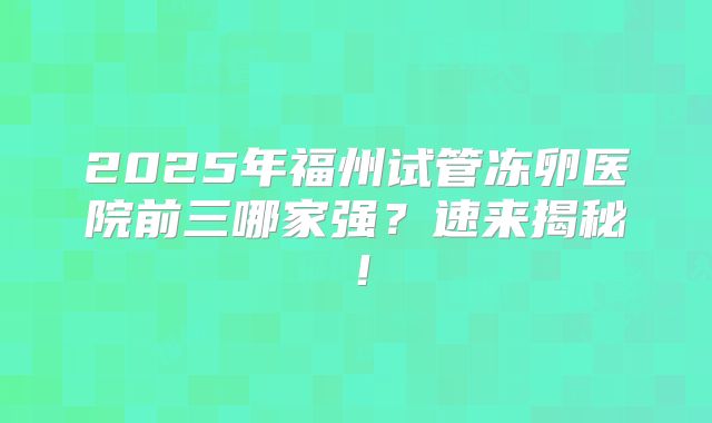 2025年福州试管冻卵医院前三哪家强？速来揭秘！