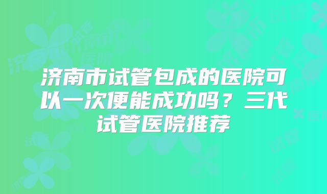 济南市试管包成的医院可以一次便能成功吗？三代试管医院推荐