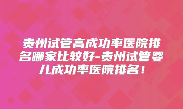 贵州试管高成功率医院排名哪家比较好-贵州试管婴儿成功率医院排名!