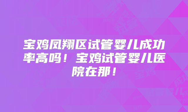 宝鸡凤翔区试管婴儿成功率高吗!宝鸡试管婴儿医院在那!