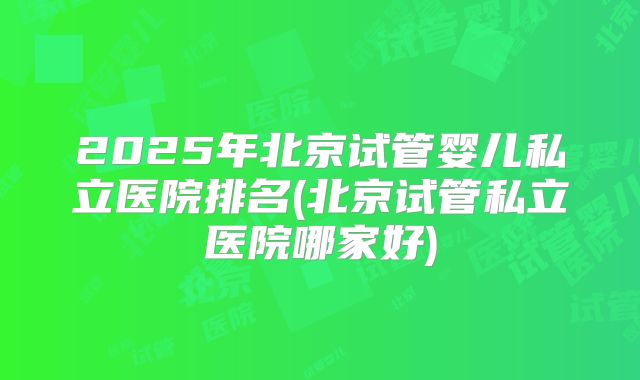 2025年北京试管婴儿私立医院排名(北京试管私立医院哪家好)