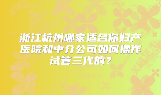 浙江杭州哪家适合你妇产医院和中介公司如何操作试管三代的？
