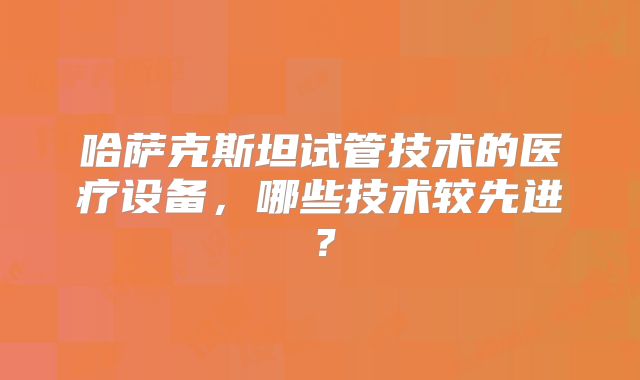 哈萨克斯坦试管技术的医疗设备，哪些技术较先进？