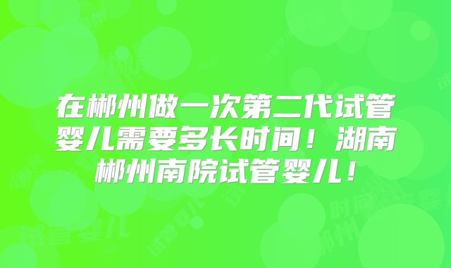 在郴州做一次第二代试管婴儿需要多长时间！湖南郴州南院试管婴儿！