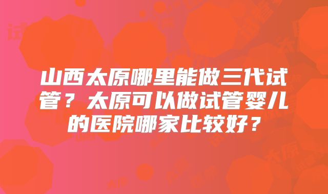 山西太原哪里能做三代试管?太原可以做试管婴儿的医院哪家比较好?