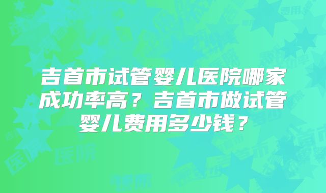 吉首市试管婴儿医院哪家成功率高？吉首市做试管婴儿费用多少钱？