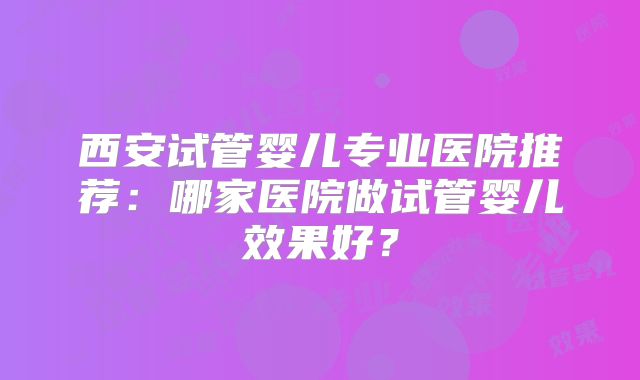 西安试管婴儿专业医院推荐：哪家医院做试管婴儿效果好？