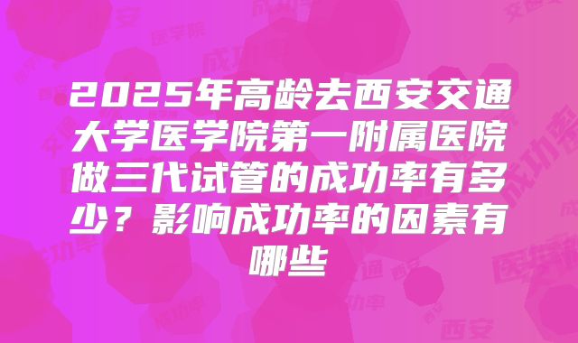 2025年高龄去西安交通大学医学院第一附属医院做三代试管的成功率有多少？影响成功率的因素有哪些