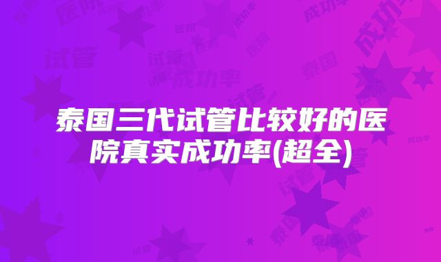 泰国三代试管比较好的医院真实成功率(超全)