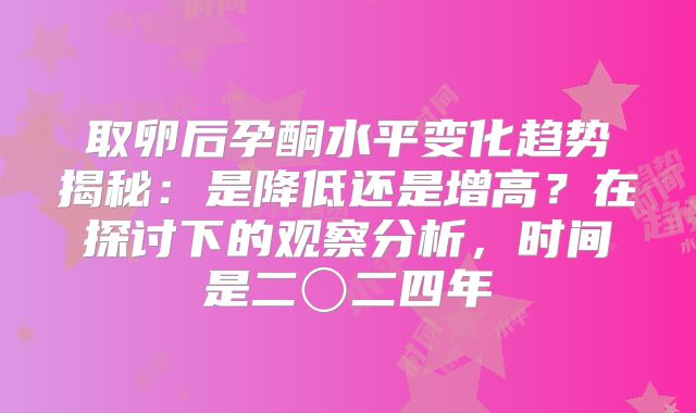 取卵后孕酮水平变化趋势揭秘：是降低还是增高？在探讨下的观察分析，时间是二〇二四年