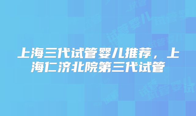 上海三代试管婴儿推荐，上海仁济北院第三代试管