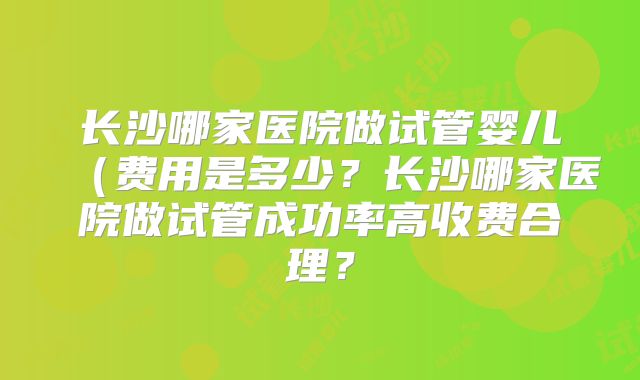 长沙哪家医院做试管婴儿（费用是多少？长沙哪家医院做试管成功率高收费合理？