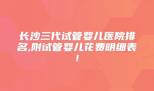 长沙三代试管婴儿医院排名,附试管婴儿花费明细表!