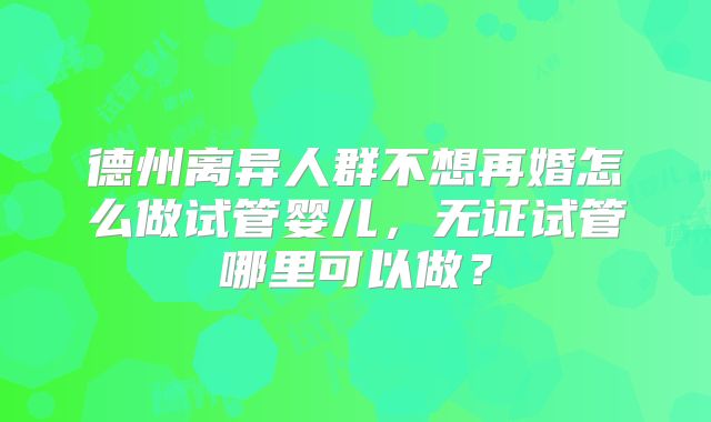 德州离异人群不想再婚怎么做试管婴儿，无证试管哪里可以做？