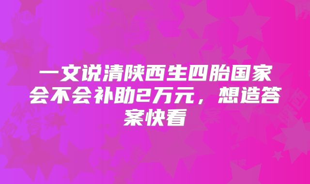 一文说清陕西生四胎国家会不会补助2万元，想造答案快看