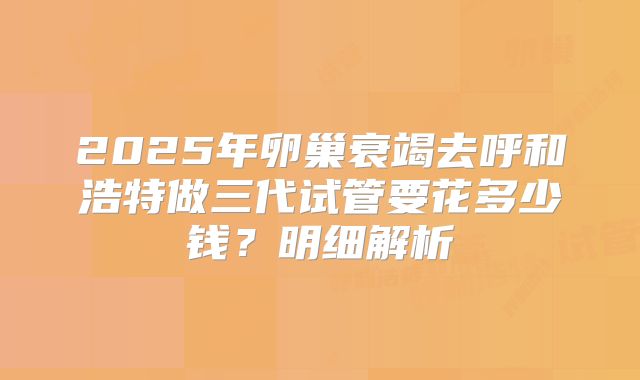2025年卵巢衰竭去呼和浩特做三代试管要花多少钱？明细解析