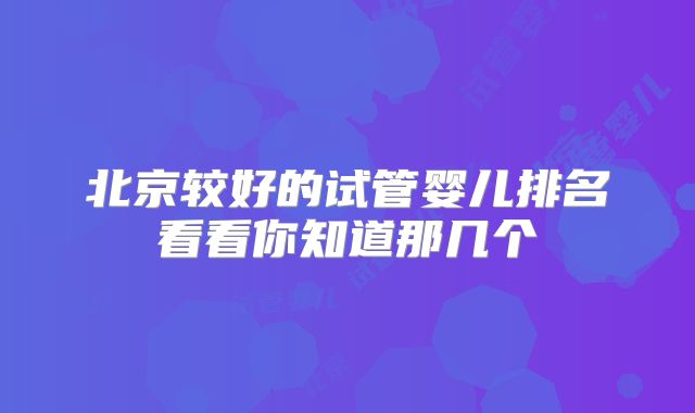 北京较好的试管婴儿排名看看你知道那几个
