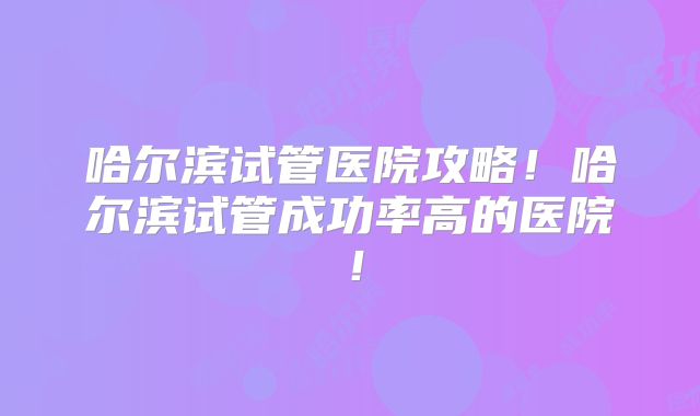 哈尔滨试管医院攻略！哈尔滨试管成功率高的医院！